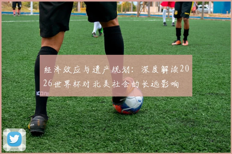 经济效应与遗产规划：深度解读2026世界杯对北美社会的长远影响