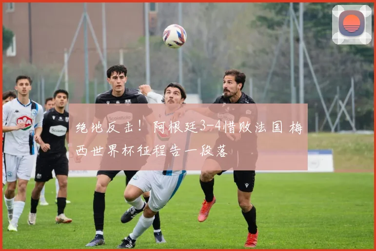 绝地反击！阿根廷3-4惜败法国 梅西世界杯征程告一段落