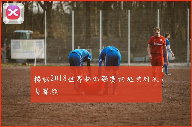 揭秘2018世界杯四强赛的经典对决与赛程