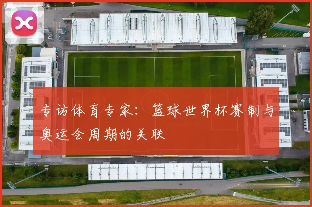 专访体育专家:篮球世界杯赛制与奥运会周期的关联