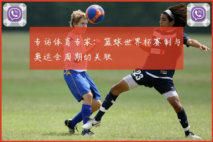 专访体育专家:篮球世界杯赛制与奥运会周期的关联