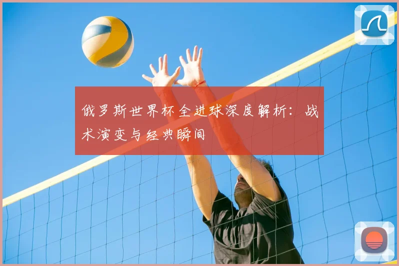 俄罗斯世界杯全进球深度解析：战术演变与经典瞬间
