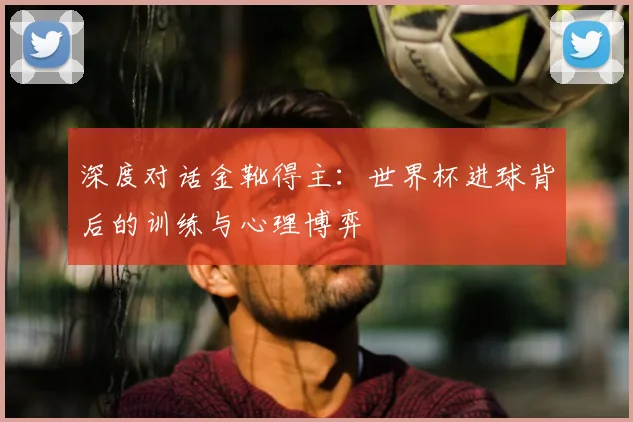 深度对话金靴得主：世界杯进球背后的训练与心理博弈