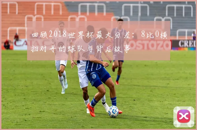 回顾2018世界杯最大分差:8比0横扫对手的球队与背后故事