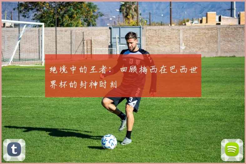 绝境中的王者：回顾梅西在巴西世界杯的封神时刻