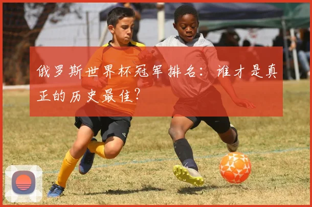 俄罗斯世界杯冠军排名：谁才是真正的历史最佳？