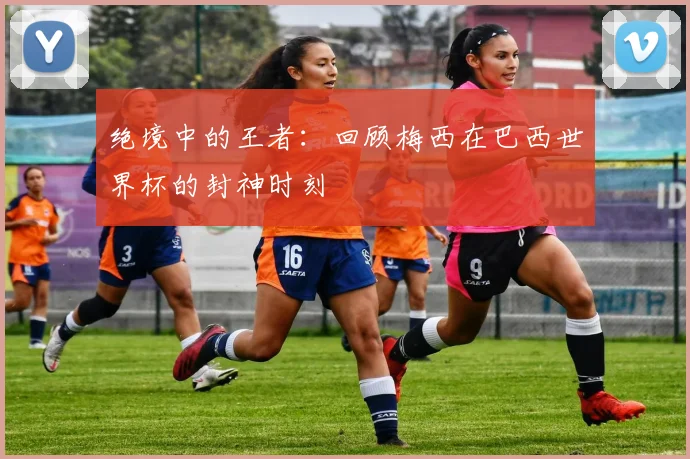 绝境中的王者：回顾梅西在巴西世界杯的封神时刻