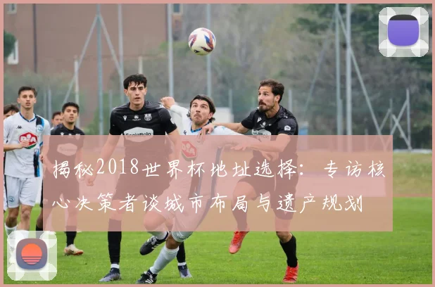 揭秘2018世界杯地址选择：专访核心决策者谈城市布局与遗产规划