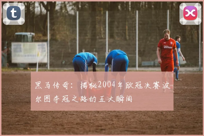 黑马传奇：揭秘2004年欧冠决赛波尔图夺冠之路的五大瞬间