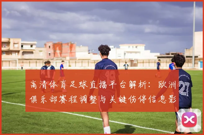 高清体育足球直播平台解析：欧洲俱乐部赛程调整与关键伤停信息影响比赛对位