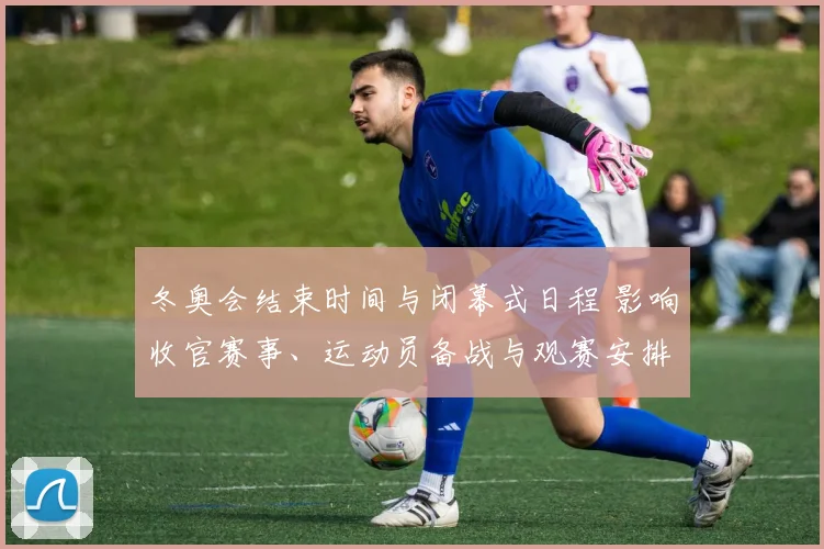 冬奥会结束时间与闭幕式日程 影响收官赛事、运动员备战与观赛安排